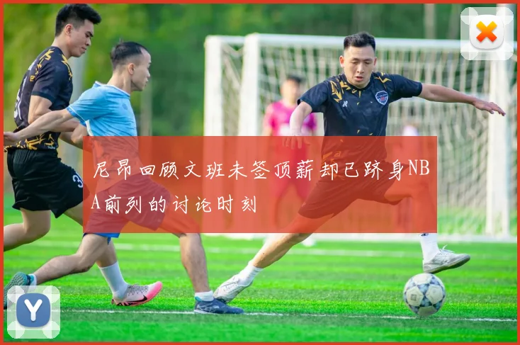 尼昂回顾文班未签顶薪却已跻身NBA前列的讨论时刻