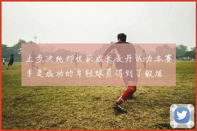止步次轮却收获成长麦丹认为本赛季是成功的年轻球员得到了锻炼