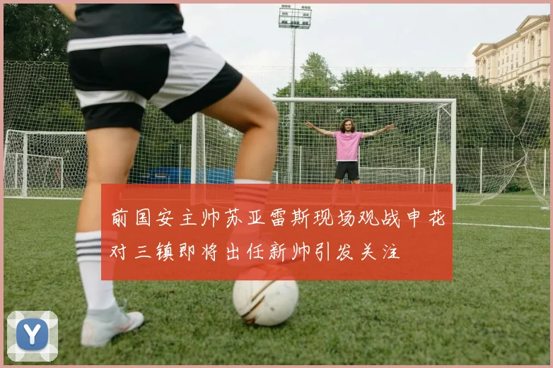 前国安主帅苏亚雷斯现场观战申花对三镇即将出任新帅引发关注