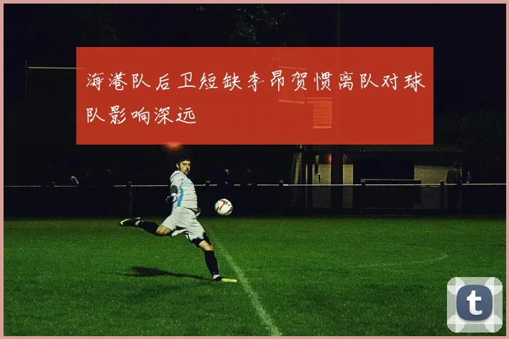 海港队后卫短缺李昂贺惯离队对球队影响深远